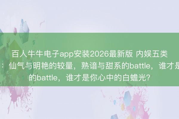 百人牛牛电子app安装2026最新版 内娱五类绝好意思女星图鉴：仙气与明艳的较量，熟谙与甜系的battle，谁才是你心中的白蟾光？