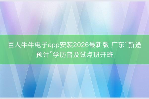 百人牛牛电子app安装2026最新版 广东“新途预计”学历普及试点班开班