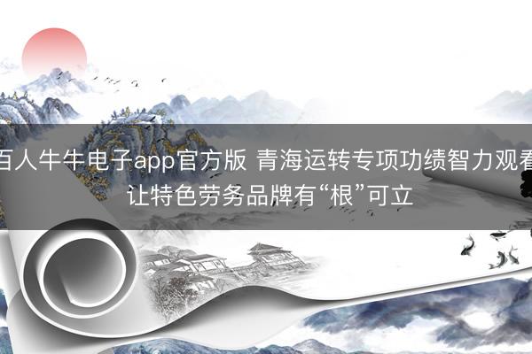 百人牛牛电子app官方版 青海运转专项功绩智力观看 让特色劳务品牌有“根”可立