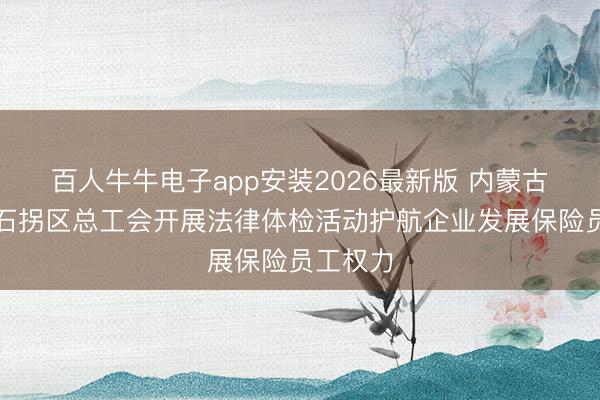 百人牛牛电子app安装2026最新版 内蒙古包头市石拐区总工会开展法律体检活动护航企业发展保险员工权力