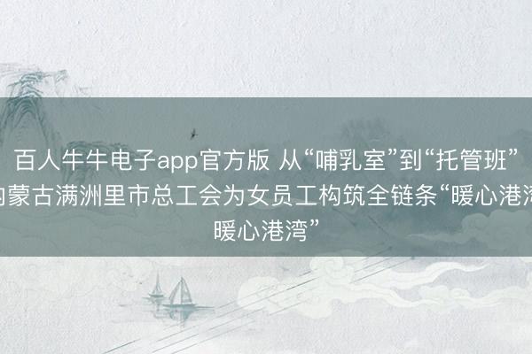 百人牛牛电子app官方版 从“哺乳室”到“托管班” 内蒙古满洲里市总工会为女员工构筑全链条“暖心港湾”