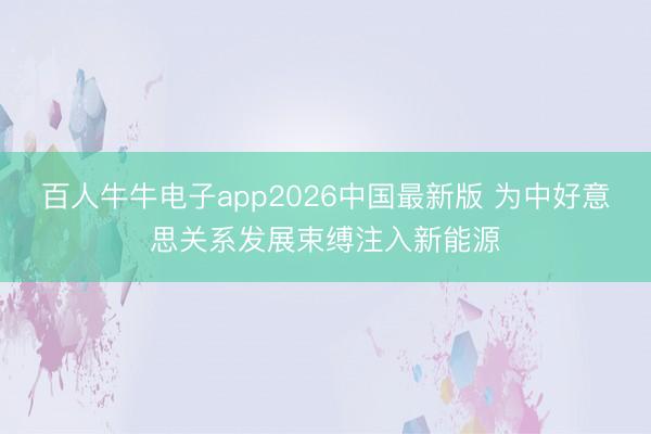 百人牛牛电子app2026中国最新版 为中好意思关系发展束缚注入新能源