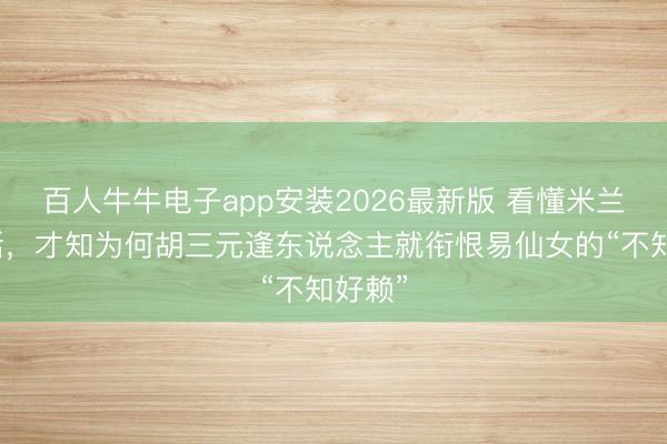 百人牛牛电子app安装2026最新版 看懂米兰这句话，才知为何胡三元逢东说念主就衔恨易仙女的“不知好赖”