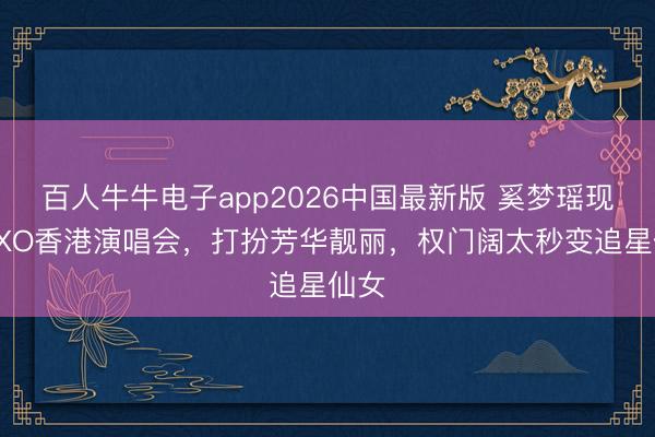 百人牛牛电子app2026中国最新版 奚梦瑶现身EXO香港演唱会,打扮芳华靓丽,权门阔太秒变追星仙女