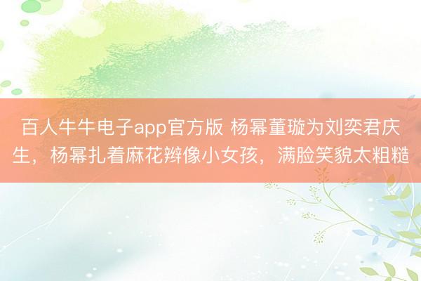 百人牛牛电子app官方版 杨幂董璇为刘奕君庆生，杨幂扎着麻花辫像小女孩，满脸笑貌太粗糙
