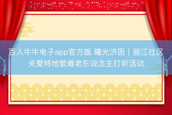 百人牛牛电子app官方版 曦光济困︱丽江社区关爱特地繁难老东说念主打听活动
