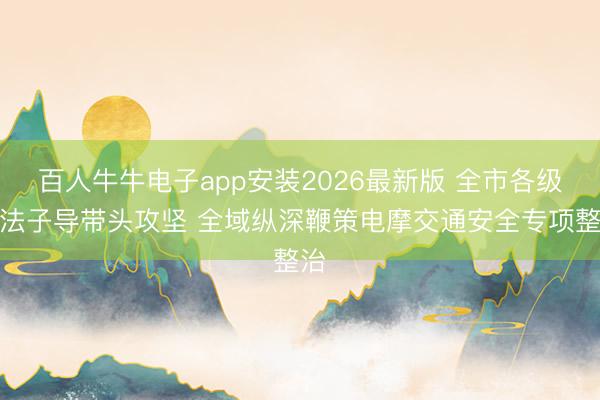 百人牛牛电子app安装2026最新版 全市各级主法子导带头攻坚 全域纵深鞭策电摩交通安全专项整治