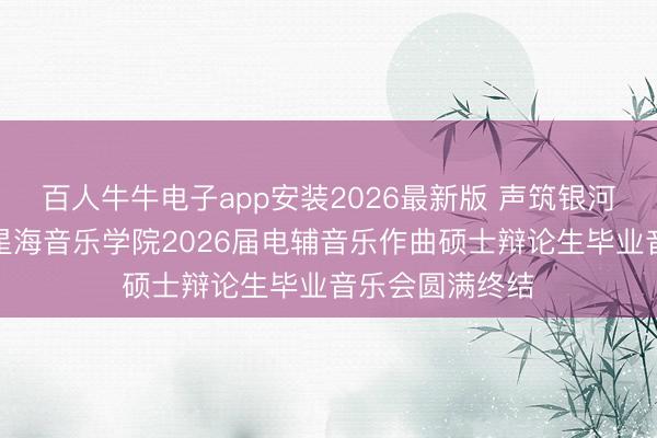 百人牛牛电子app安装2026最新版 声筑银河,乐耀韶华|星海音乐学院2026届电辅音乐作曲硕士辩论生毕业音乐会圆满终结