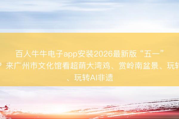 百人牛牛电子app安装2026最新版 “五一”去哪玩？来广州市文化馆看超萌大湾鸡、赏岭南盆景、玩转AI非遗
