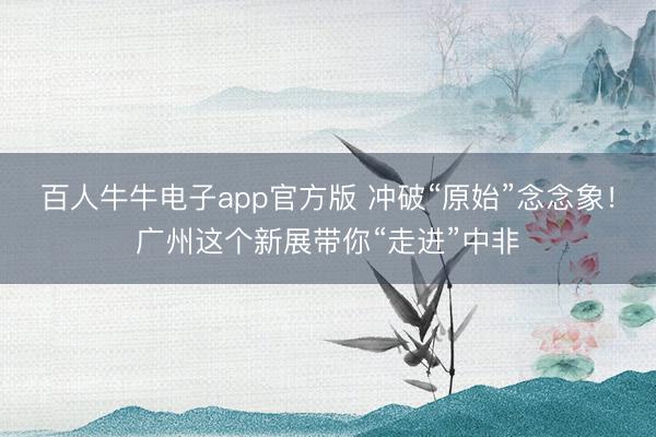 百人牛牛电子app官方版 冲破“原始”念念象！广州这个新展带你“走进”中非