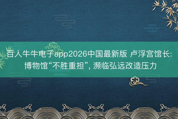 百人牛牛电子app2026中国最新版 卢浮宫馆长: 博物馆“不胜重担”， 濒临弘远改造压力