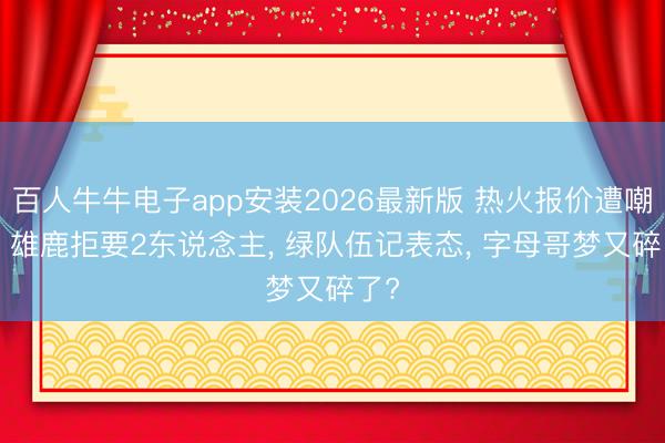 百人牛牛电子app安装2026最新版 热火报价遭嘲讽! 雄鹿拒要2东说念主, 绿队伍记表态, 字母哥梦又碎了?