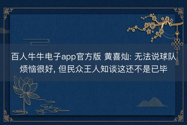 百人牛牛电子app官方版 黄喜灿: 无法说球队烦恼很好， 但民众王人知谈这还不是已毕